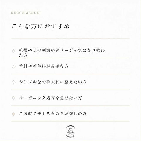 こんな方におすすめ 乾燥や肌の刺激が気になる方 香料や着色料が苦手な方 ご家族で使える